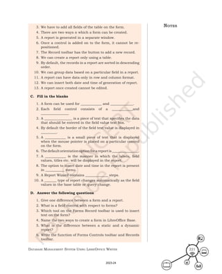 Database ManageMent systeM Using LibreOffice Writer 221
3. We have to add all fields of the table on the form.
4. There are two ways n which a form can be created.
5. A report is generated in a separate window.
6. Once a control is added on to the form, it cannot be re-
positioned.
7. The Record toolbar has the button to add a new record.
8. We can create a report only using a table.
9. By default, the records in a report are sorted in descending
order.
10. We can group data based on a particular field in a report.
11. A report can have data only in row and column format.
12. We can insert both date and time of generation of report.
13. A report once created cannot be edited.
C. Fill in the blanks
1. A form can be used for ____________ and _____________.
2. Each field control consists of a ____________and
________________
3. A ________________ is a piece of text that specifies the data
that should be entered in the field value text box.
4. By default the border of the field text value is displayed in
_________.
5. A ____________ is a small piece of text that is displayed
when the mouse pointer is placed on a particular control
on the form.
6. Thedefaultorientationoptionforareportis_______________.
7. A ____________ is the manner in which the labels, field
values, titles etc. will be displayed in the report.
8. The option to insert date and time in the report is present
in ___________ menu.
9. A Report Wizard contains _____________ steps.
10. A _______ type of report changes automatically as the field
values in the base table or query change.
D. Answer the following questions
1. Give one difference between a form and a report.
2. What is a field control with respect to forms?
3. Which tool on the Forms Record toolbar is used to insert
text on the form?
4. Name the two ways to create a form in LibreOffice Base.
5. What is the difference between a static and a dynamic
report?
6. Write the function of Forms Controls toolbar and Records
toolbar.
notes
2023-24
 