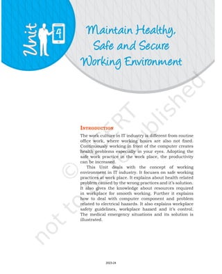 Maintain Healthy,
Safe and Secure
Working Environment
4
IntroductIon
The work culture in IT industry is different from routine
office work, where working hours are also not fixed.
Continuously working in front of the computer creates
health problems especially in your eyes. Adopting the
safe work practice in the work place, the productivity
can be increased.
This Unit deals with the concept of working
environment in IT industry. It focuses on safe working
practices at work place. It explains about health related
problem caused by the wrong practices and it’s solution.
It also gives the knowledge about resources required
in workplace for smooth working. Further it explains
how to deal with computer component and problem
related to electrical hazards. It also explains workplace
safety guidelines, workplace hazard and it’s control.
The medical emergency situations and its solution is
illustrated.
2023-24
 