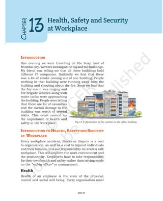 C
HAPTER
13
Health, Safety and Security
at Workplace
IntroductIon
One evening we were travelling on the busy road of
Mumbaicity.Wewerelookingatthebigandtallbuildings.
My friend was telling me that all these buildings hold
different IT companies. Suddenly we find that there
was a lot of smoke coming out of one building. People
working in that building were running away from the
building and shouting about the fire. Soon we find that
the fire alarm was ringing and
fire brigade vehicles along with
water tanks were approaching
the building. People were telling
that there are lot of casualties
and the overall damage to the
building was worth of several
lakhs. This event remind us
the importance of health and
safety at the workplace.
IntroductIon to HealtH, Safety Snd SecurIty
at Workplace
Every workplace accident, illness or dispute is a cost
to organization, as well as a cost to injured individuals
and their families. It is our responsibility to create a safe
workplace. This will improve the work environment and
the productivity. Employees have to take responsibility
for their own health and safety rather than relying solely
on the “safety officer” or management.
Health
Health of an employee is the state of the physical,
mental and social well being. Every organisation must
Fig.13.1: Illustration of fire catches in the office building
2023-24
 