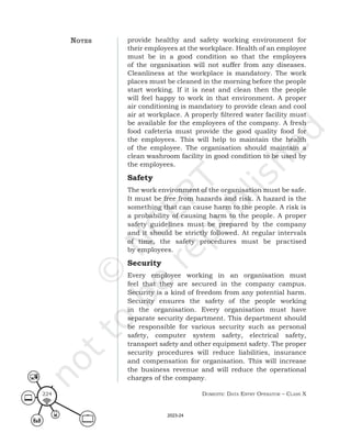 Domestic Data entry operator – class X
224
provide healthy and safety working environment for
their employees at the workplace. Health of an employee
must be in a good condition so that the employees
of the organisation will not suffer from any diseases.
Cleanliness at the workplace is mandatory. The work
places must be cleaned in the morning before the people
start working. If it is neat and clean then the people
will feel happy to work in that environment. A proper
air conditioning is mandatory to provide clean and cool
air at workplace. A properly filtered water facility must
be available for the employees of the company. A fresh
food cafeteria must provide the good quality food for
the employees. This will help to maintain the health
of the employee. The organisation should maintain a
clean washroom facility in good condition to be used by
the employees.
Safety
The work environment of the organisation must be safe.
It must be free from hazards and risk. A hazard is the
something that can cause harm to the people. A risk is
a probability of causing harm to the people. A proper
safety guidelines must be prepared by the company
and it should be strictly followed. At regular intervals
of time, the safety procedures must be practised
by employees.
Security
Every employee working in an organisation must
feel that they are secured in the company campus.
Security is a kind of freedom from any potential harm.
Security ensures the safety of the people working
in the organisation. Every organisation must have
separate security department. This department should
be responsible for various security such as personal
safety, computer system safety, electrical safety,
transport safety and other equipment safety. The proper
security procedures will reduce liabilities, insurance
and compensation for organisation. This will increase
the business revenue and will reduce the operational
charges of the company.
noteS
2023-24
 