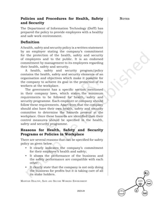 Maintain HealtHy, Safe and Secure Working environMent 225
Policies and Procedures for Health, Safety
and Security
The Department of Information Technology (DoIT) has
prepared the policy to provide employees with a healthy
and safe work environment.
Definition
A health, safety and security policy is a written statement
by an employer stating the company’s commitment
for the protection of the health, safety and security
of employees and to the public. It is an endorsed
commitment by management to its employees regarding
their health, safety and security.
A health, safety and security program/policy
contains the health, safety and security elements of an
organisation and objectives which make it possible for
the company to achieve its goal in the protection of its
workers at the workplace.
The government has a specific section mentioned
in their company laws, which states the minimum
requirements to be followed for health, safety and
security programme. Each employer or company should
follow these requirements. Apart from that the company
should also have their own health, safety and security
committee to determine the hazards present at the
workplace. Once these hazards are identified then their
control measures should be specified in the health,
safety and security programme.
Reasons for Health, Safety and Security
Programs or Policies in Workplace
There are several reasons that can be specified for safety
policy as given below.
• It clearly indicates the company’s commitment
for their employee’s health and safety;
• It shows the performance of the business and
the safety performance are compatible with each
other;
• It clearly state that the company is not only doing
the business for profits but it is taking care of all
its stake holders.
noteS
2023-24
 