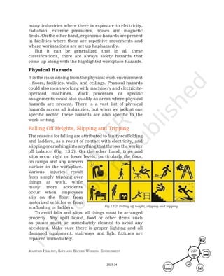 Maintain HealtHy, Safe and Secure Working environMent 227
many industries where there is exposure to electricity,
radiation, extreme pressures, noises and magnetic
fields. On the other hand, ergonomic hazards are present
in facilities where there are repetitive movements and
where workstations are set up haphazardly.
But it can be generalized that in all these
classifications, there are always safety hazards that
come up along with the highlighted workplace hazards.
Physical Hazards
It is the risks arising from the physical work environment
– floors, facilities, walls, and ceilings. Physical hazards
could also mean working with machinery and electricity-
operated machines. Work processes or specific
assignments could also qualify as areas where physical
hazards are present. There is a vast list of physical
hazards across all industries, but when we look at one
specific sector, these hazards are also specific to the
work setting.
Falling Off Heights, Slipping and Tripping
The reasons for falling are attributed to faulty scaffolding
and ladders, as a result of contact with electricity, and
slipping or crashing into anything that throws the worker
off balance (Fig. 13.2). On the other hand, trips and
slips occur right on lower levels, particularly the floor,
on ramps and any uneven
surface in the workplace.
Various injuries result
from simply tripping over
things at work, while
many more accidents
occur when employees
slip on the floor, from
motorized vehicles or from
scaffolding or ladders.
To avoid falls and slips, all things must be arranged
properly. Any spilt liquid, food or other items such
as paints must be immediately cleaned to avoid any
accidents. Make sure there is proper lighting and all
damaged equipment, stairways and light fixtures are
repaired immediately.
Fig.13.2: Falling off height, slipping and tripping
2023-24
 