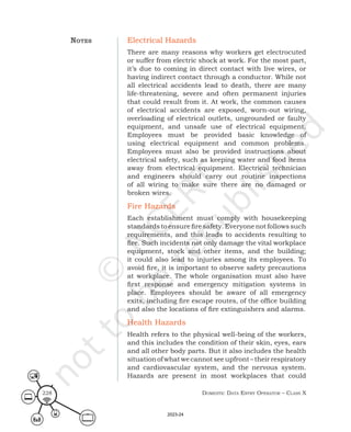 Domestic Data entry operator – class X
228
Electrical Hazards
There are many reasons why workers get electrocuted
or suffer from electric shock at work. For the most part,
it’s due to coming in direct contact with live wires, or
having indirect contact through a conductor. While not
all electrical accidents lead to death, there are many
life-threatening, severe and often permanent injuries
that could result from it. At work, the common causes
of electrical accidents are exposed, worn-out wiring,
overloading of electrical outlets, ungrounded or faulty
equipment, and unsafe use of electrical equipment.
Employees must be provided basic knowledge of
using electrical equipment and common problems.
Employees must also be provided instructions about
electrical safety, such as keeping water and food items
away from electrical equipment. Electrical technician
and engineers should carry out routine inspections
of all wiring to make sure there are no damaged or
broken wires.
Fire Hazards
Each establishment must comply with housekeeping
standards to ensure fire safety. Everyone not follows such
requirements, and this leads to accidents resulting to
fire. Such incidents not only damage the vital workplace
equipment, stock and other items, and the building;
it could also lead to injuries among its employees. To
avoid fire, it is important to observe safety precautions
at workplace. The whole organisation must also have
first response and emergency mitigation systems in
place. Employees should be aware of all emergency
exits, including fire escape routes, of the office building
and also the locations of fire extinguishers and alarms.
Health Hazards
Health refers to the physical well-being of the workers,
and this includes the condition of their skin, eyes, ears
and all other body parts. But it also includes the health
situationofwhatwecannotseeupfront–theirrespiratory
and cardiovascular system, and the nervous system.
Hazards are present in most workplaces that could
noteS
2023-24
 