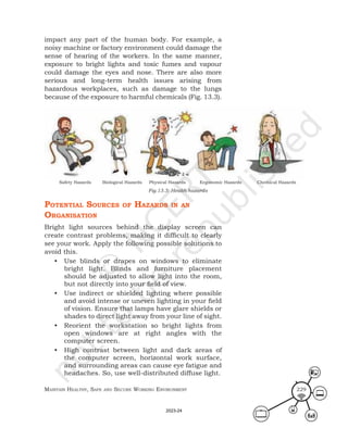 Maintain HealtHy, Safe and Secure Working environMent 229
impact any part of the human body. For example, a
noisy machine or factory environment could damage the
sense of hearing of the workers. In the same manner,
exposure to bright lights and toxic fumes and vapour
could damage the eyes and nose. There are also more
serious and long-term health issues arising from
hazardous workplaces, such as damage to the lungs
because of the exposure to harmful chemicals (Fig. 13.3).
potentIal SourceS of HazardS In an
organISatIon
Bright light sources behind the display screen can
create contrast problems, making it difficult to clearly
see your work. Apply the following possible solutions to
avoid this.
• Use blinds or drapes on windows to eliminate
bright light. Blinds and furniture placement
should be adjusted to allow light into the room,
but not directly into your field of view.
• Use indirect or shielded lighting where possible
and avoid intense or uneven lighting in your field
of vision. Ensure that lamps have glare shields or
shades to direct light away from your line of sight.
• Reorient the workstation so bright lights from
open windows are at right angles with the
computer screen.
• High contrast between light and dark areas of
the computer screen, horizontal work surface,
and surrounding areas can cause eye fatigue and
headaches. So, use well-distributed diffuse light.
Safety Hazards Biological Hazards Physical Hazards Ergonomic Hazards Chemical Hazards
Fig.13.3: Health hazards
2023-24
 