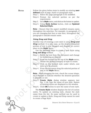 Domestic Data entry operator – class X
14
Follow the given below steps to modify an existing user
defined style of page, frame or paragraph style.
Step 1. Select the page/paragraph to be modified.
Step 2. Format the selected portion as per the
requirement.
Step 3. Go to Style menu, and click on the button to update.
Step 4. Using Style Action button, click on Updated
Selected Style.
Note – Ensure that the aspect modified remains same
throughout the selection. For example, in paragraph, if
you are changing font face or size then, throughout the
paragraph it should remain same.
Using Drag and Drop
Another way of creating a new style is using Drag and
Drop method. It is very easy, as the desired formatted
portion of text is just dragged and dropped at correct
place in the Style menu.
Use the following steps to create a new Style using
Drag and Drop method.
Step 1. Select the text from the document and change
its formatting as desired.
Step 2. From the buttons at the top of the Style menu,
choose the desired category of style to create.
Step 3. Click on the desired style under which, new
style is to be created.
Step 4. From the document drag the selected portion of
text to the Style Menu.
Note – While dragging the text, check the cursor shape,
as it changes to indicate whether the desired operation
is possible or not.
Step 5. Create Style dialog window appears (see
Fig. 1.16), type the name of new style. Names
of existing styles are displayed in the window.
Step 6. Click OK button to save the name of new style.
The Create Style window displays the list of custom
styles. To update an existing style, choose the style
name from the list. So same method can be used to
create or update a Style. Drag and Drop cannot be used
to create a Page Style.
notes
2023-24
 