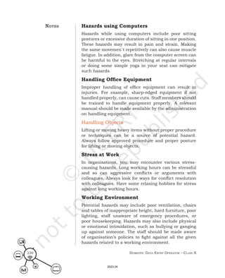 Domestic Data entry operator – class X
230
Hazards using Computers
Hazards while using computers include poor sitting
postures or excessive duration of sitting in one position.
These hazards may result in pain and strain. Making
the same movemen`t repetitively can also cause muscle
fatigue. In addition, glare from the computer screen can
be harmful to the eyes. Stretching at regular intervals
or doing some simple yoga in your seat can mitigate
such hazards.
Handling Office Equipment
Improper handling of office equipment can result in
injuries. For example, sharp-edged equipment if not
handled properly, can cause cuts. Staff members should
be trained to handle equipment properly. A relevant
manual should be made available by the administration
on handling equipment.
Handling Objects
Lifting or moving heavy items without proper procedure
or techniques can be a source of potential hazard.
Always follow approved procedure and proper posture
for lifting or moving objects.
Stress at Work
In organisations, you may encounter various stress-
causing hazards. Long working hours can be stressful
and so can aggressive conflicts or arguments with
colleagues. Always look for ways for conflict resolution
with colleagues. Have some relaxing hobbies for stress
against long working hours.
Working Environment
Potential hazards may include poor ventilation, chairs
and tables of inappropriate height, hard furniture, poor
lighting, staff unaware of emergency procedures, or
poor housekeeping. Hazards may also include physical
or emotional intimidation, such as bullying or ganging
up against someone. The staff should be made aware
of organisation’s policies to fight against all the given
hazards related to a working environment.
noteS
2023-24
 