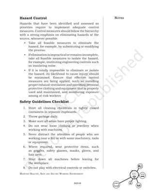 Maintain HealtHy, Safe and Secure Working environMent 231
Hazard Control
Hazards that have been identified and assessed as
priorities require to implement adequate control
measures. Control measures should follow the hierarchy
with a strong emphasis on eliminating hazards at the
source, whenever possible.
• Take all feasible measures to eliminate the
hazard, for example, by substituting or modifying
the process.
• If elimination is impractical or remains incomplete,
take all feasible measures to isolate the hazard,
for example, instituting engineering controls such
as insulating noise.
• If it is totally impossible to eliminate or isolate
the hazard, its likelihood to cause injury should
be minimised. Ensure that effective control
measures are being applied, such as installing
proper exhaust ventilation and providing personal
protective clothing and equipment that is properly
used and maintained, and monitoring exposure
among at-risk workers
Safety Guidelines Checklist
1. Store all cleaning chemicals in tightly closed
containers in separate cupboards.
2. Throw garbage daily.
3. Make sure all areas have proper lighting.
4. Do not wear loose clothing or jewellery when
working with machines.
5. Never distract the attention of people who are
working near a fire or with some machinery, tools
or equipment.
6. Where required, wear protective items, such
as goggles, safety glasses, masks, gloves, and
hair nets.
7. Shut down all machines before leaving for
the workplace.
8. Do not play with electrical controls or switches.
noteS
2023-24
 