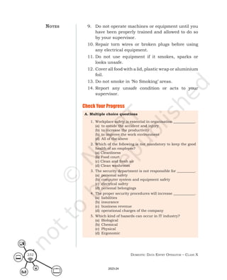 Domestic Data entry operator – class X
232
9. Do not operate machines or equipment until you
have been properly trained and allowed to do so
by your supervisor.
10. Repair torn wires or broken plugs before using
any electrical equipment.
11. Do not use equipment if it smokes, sparks or
looks unsafe.
12. Cover all food with a lid, plastic wrap or aluminium
foil.
13. Do not smoke in ‘No Smoking’ areas.
14. Report any unsafe condition or acts to your
supervisor.
Check Your Progress
A. Multiple choice questions
1. Workplace safety is essential in organisation ____________.
(a) to avoide the accident and injury
(b) to increase the productivity
(b) to improve the work environment
(d) All of the above
2. Which of the following is not mandatory to keep the good
health of an employee?
(a) Cleanliness
(b) Food court
(c) Clean and fresh air
(d) Clean washroom
3. The security department is not responsible for __________.
(a) personal safety
(b) computer system and equipment safety
(c) electrical safety
(d) personal belongings
4. The proper security procedures will increase ____________.
(a) liabilities
(b) insurance
(c) business revenue
(d) operational charges of the company
5. Which kind of hazards can occur in IT industry?
(a) Biological
(b) Chemical
(c) Physical
(d) Ergonomic
noteS
2023-24
 