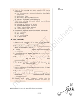 Maintain HealtHy, Safe and Secure Working environMent 233
6. Which of the following can cause hazards while using
computers?
(a) Poor sitting postures or excessive duration of sitting in
one position
(b) Lifting heavy object
(c) Mishandling of tools and equipment
(d) Improper handling of office equipment
7. Which of the following statements is likely to result in an
injury to the operator?
(a) Selecting the right tool for the job
(b) Wearing safety goggles or glasses
(c) Using a tool with loose handles
(d) Keeping cutting tools sharp
8. What are the potential cause of hazards at workplace?
(a) Poor ventilation
(b) Poor lighting
(c) Poor housekeeping
(d) All of the above
B. Fill in the blanks
1. Health of an employee is the state of the physical,
_________________ and _________________ well being.
2. The work places must be cleaned in the _________________
before the people start working.
3. A proper _________________ provide clean and cool air at
the workplace.
4. A fresh food cafeteria helps to maintain the ______________
of the employee.
5. The work environment of the organisation must be
_________________ and free from _________________ and
_________________.
6. The proper security procedures will increase the
____________ and will reduce the _______________ of the
company.
7. Injuries and illness of the employees is prevented through
national policy on ____________________.
8. Physical hazards occurs due to _______________.
9. Electrical hazards mostly caused due to coming in direct
contact with _________________, or indirect contact through
a _________________.
10. Hazards while using computers occurs due to
_________________ or excessive duration of sitting in
_________________.
noteS
2023-24
 