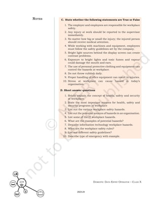 Domestic Data entry operator – class X
234
C. State whether the following statements are True or False
1. The employer and employees are responsible for workplace
safety.
2. Any injury at work should be reported to the supervisor
immediately.
3. No matter how big or small the injury; the injured person
should receive medical attention.
4. While working with machines and equipment, employees
must follow the safety guidelines set by the company.
5. Bright light sources behind the display screen can create
contrast problems.
6. Exposure to bright lights and toxic fumes and vapour
could damage the mouth and ears.
7. The use of personal protective clothing and equipment can
control the hazards at workplace.
8. Do not throw rubbish daily.
9. Proper handling of office equipment can result in injuries.
10. Stress at workplace can cause hazard in today’s
organisation.
D. Short answer questions
1. Briefly explain the concept of health, safety and security
at workplace.
2. State the most important reasons for health, safety and
security programs in workplace
3. List out the various workplace safety hazards.
4. List out the potential sources of hazards in an organisation.
5. List some of the IT workplace hazards.
6. What are the examples of potential hazards?
7. Describe information technology workplace hazards.
8. What are the workplace safety rules?
9. List out different safety guidelines?
10. Describe type of emergency with example.
noteS
2023-24
 