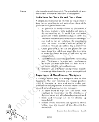 Domestic Data entry operator – class X
236
plants and animals is studied. The microbial indicators
are used to monitor the health of the ecosystem.
Guidelines for Clean Air and Clean Water
A proper guidelines may be followed by organisation to
keep the surrounding air and water clean. Some of the
points of such guidelines can be.
1. Air pollution is mostly caused by production of
the dust, mixture of solid particles and gases in
the surrounding air. So avoid dust production,
generation of solid particles and gases in the air.
2. Extensiveuseofautomobilevehiclesinthecampus
can lead to the air pollution. So organisation
must use limited number of vehicles to avoid air
pollution. Practice a no vehicle day in every week.
3. Ozone produced in the air can pollute the air.
Many times it is called as a smog. The generation
of ozone gas must be kept at low level by the
organisation.
4. Most of the human activities pollute the surrounding
water. The sewage or the waste water can also cause
the water pollution. Take care that their waste is
not mixed with the surrounding water.
5. Extensive use of fertilizers and pesticide must be
avoided as it can make the ground water polluted.
Importance of Cleanliness at Workplace
It is always safe to keep your workplace clean to avoid
hazardous. The poor handling and storage practices
result in damages. A clean work station makes your
job easier and more pleasant. Common areas should be
cleaned up by all personnel, when necessary.
• All areas must be kept neat and clean. Each
employee is responsible for the cleanliness of
their work area and all tools and equipment used.
• Spills and breakage are to be cleaned up
immediately.
• Spaces around machines and equipment should
be kept clear and clean at all times to permit free
movement.
noteS
2023-24
 