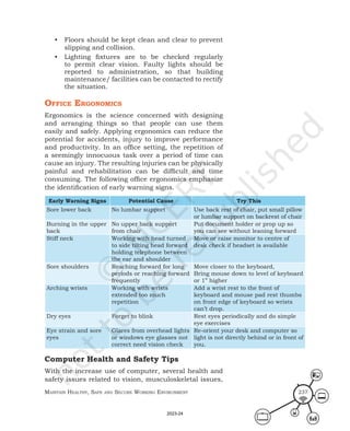 Maintain HealtHy, Safe and Secure Working environMent 237
• Floors should be kept clean and clear to prevent
slipping and collision.
• Lighting fixtures are to be checked regularly
to permit clear vision. Faulty lights should be
reported to administration, so that building
maintenance/ facilities can be contacted to rectify
the situation.
offIce ergonoMIcS
Ergonomics is the science concerned with designing
and arranging things so that people can use them
easily and safely. Applying ergonomics can reduce the
potential for accidents, injury to improve performance
and productivity. In an office setting, the repetition of
a seemingly innocuous task over a period of time can
cause an injury. The resulting injuries can be physically
painful and rehabilitation can be difficult and time
consuming. The following office ergonomics emphasize
the identification of early warning signs.
Early Warning Signs Potential Cause Try This
Sore lower back No lumbar support Use back rest of chair, put small pillow
or lumbar support on backrest of chair
Burning in the upper
back
No upper back support
from chair
Put document holder or prop up so
you can see without leaning forward
Stiff neck Working with head turned
to side tilting head forward
holding telephone between
the ear and shoulder
Move or raise monitor to centre of
desk check if headset is available
Sore shoulders Reaching forward for long
periods or reaching forward
frequently
Move closer to the keyboard,
Bring mouse down to level of keyboard
or 1” higher
Arching wrists Working with wrists
extended too much
repetition
Add a wrist rest to the front of
keyboard and mouse pad rest thumbs
on front edge of keyboard so wrists
can’t drop.
Dry eyes Forget to blink Rest eyes periodically and do simple
eye exercises
Eye strain and sore
eyes
Glares from overhead lights
or windows eye glasses not
correct need vision check
Re-orient your desk and computer so
light is not directly behind or in front of
you.
Computer Health and Safety Tips
With the increase use of computer, several health and
safety issues related to vision, musculoskeletal issues,
2023-24
 