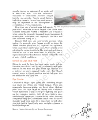 Maintain HealtHy, Safe and Secure Working environMent 239
usually caused or aggravated by work, and
is associated with repetitive movement,
sustained or constrained postures and/or
forceful movements. Psycho-social factors,
including stress in the working environment,
may be important in the development of
occupational overuse syndrome.
Repetitive use of muscle may feel pain in
your neck, shoulder, wrist or fingers. One of the most
common conditions related to repetitive use of muscles
when using the computer is carpal tunnel syndrome. It
causes pain, numbness, and tingling in the hand and
arm as shown in Fig. 14.3.
Ensure that you use appropriate posture when
typing. For example, your fingers should be above the
‘home position’ (asdf and jkl; keys) on the keyboard,
when your elbows are by your sides. Users should avoid
gripping the mouse too tightly. The keyboard and mouse
should be kept at the same level. In addition, use of
ergonomic keyboard and mouse help to reduce the risk
of wrist related conditions.
Strain in Legs and Feet
Sitting to work for long time may cause strain in legs.
Position your desk chair to sit comfortably with your
feet flat on the floor and your lower legs vertical. Use
a footrest for more support. Make sure that there’s
enough space to change position and stretch your legs
out every now and then, too.
Eye Strain
Computer’s bright light, glare and flickering images
can cause eye strain and visual fatigue. When you
constantly focus on screen, you forget about blinking
your eyes that can cause of drying eyes. Computer
Vision Syndrome is caused by poor lighting and glare
on the computer screen. Both of these factors place
strain on the users eyes, causes blurry vision, burning
and/or watering eyes, headaches and in some instances
shoulder and neck pain. It is important to look after
your eye health. Specifically wear anti-glare glasses to
work on computer.
Fig. 14.3: Symptoms of carpal tunnel syndrome
2023-24
 
