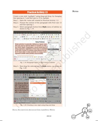 Digital Documentation (aDvanceD) using libreoffice Writer 15
Create a new style ‘myStyle1’ using drag and drop, by changing
line spacing to 1 and font size to 13 in myStyle.
Step 1. Open file ‘noise.odt’ created in Practical Activity 1.2.
Step 2. Format the content of the paragraph with Font size 13
and line spacing 1.
Step 3. Select paragraph button from Style menu of sidebar as
shown in Fig. 1.19.
Step 4. Now drag the selected text to Style menu, as shown in
Fig. 1.20.
Fig. 1.19: Paragraph Styles in Style menu of sidebar
Fig. 1.20: Creating a new style using drag and drop
Practical Actiivty 1.5 notes
2023-24
 