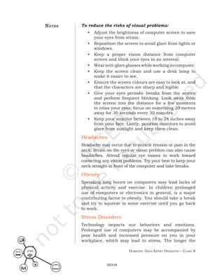 Domestic Data entry operator – class X
240
To reduce the risks of visual problems:
• Adjust the brightness of computer screen to save
your eyes from strain.
• Reposition the screen to avoid glare from lights or
windows.
• Keep a proper vision distance from computer
screen and blink your eyes in an interval.
• Wear anti-glareglasseswhileworking incomputer.
• Keep the screen clean and use a desk lamp to
make it easier to see.
• Ensure the screen colours are easy to look at, and
that the characters are sharp and legible.
• Give your eyes periodic breaks from the screen
and perform frequent blinking. Look away from
the screen into the distance for a few moments
to relax your eyes; focus on something 30 metres
away for 30 seconds every 30 minutes.
• Keep your monitor between 18 to 24 inches away
from your face. Lastly, position monitors to avoid
glare from sunlight and keep them clean.
Headaches
Headache may occur due to muscle tension or pain in the
neck. Strain on the eyes or vision problem can also cause
headaches. Attend regular eye exams to work toward
correcting any vision problems. Try your best to keep your
neck straight in front of the computer and take breaks.
Obesity
Spending long hours on computers may lead lacks of
physical activity and exercise. In children prolonged
use of computers or electronics in general, is a major
contributing factor to obesity. You should take a break
and try to squeeze in some exercise until you go back
to work.
Stress Disorders
Technology impacts our behaviors and emotions.
Prolonged use of computers may be accompanied by
poor health and increased pressure on you in your
workplace, which may lead to stress. The longer the
noteS
2023-24
 