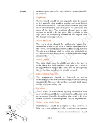 Domestic Data entry operator – class X
242
reflective glare and reflections liable to cause discomfort
to the user.
Keyboard
The keyboard should tilt and separate from the screen
to find a comfortable working position and avoid fatigue
in the arms or hands. The space in front of the keyboard
must be sufficient to provide support for the hands and
arms of the user. The keyboard should have a matt
surface to avoid reflective glare. The symbols on the
keys must be adequately contrasted and legible from
the design working position.
Work Surface
The work desk should be sufficiently large, low-
reflectance surface and allow a flexible arrangement of
the screen, keyboard, documents and related equipment.
The document holder shall be stable and adjustable so
as to minimise the need for uncomfortable head and eye
movements.
Work Chair
The work chair must be stable and allow the user to
move easily and find a comfortable position. It should
be adjustable in height. The user’s feet must be placed
flat on the floor or a footrest should be used.
Space Requirements
The workstation should be designed to provide
sufficient space for the user to change position and vary
movements. The user should have enough desk space
for the equipment they use.
Lighting
There must be satisfactory lighting conditions with
appropriatecontrastbetweenthescreenandbackground
environment. Possible disturbing glare and reflections
on the screen or other equipment should be prevented.
Reflections and Glare
Workstations should be designed so that sources of
light, such as windows and other openings, transparent
noteS
2023-24
 