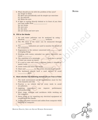 Maintain HealtHy, Safe and Secure Working environMent 245
8. What should you do with the problem of dry eyes?
(a) Forget to blink
(b) Rest eyes periodically and do simple eye exercises
(c) Do exercise
(d) Blink the eyes
9. If light is coming directly behind or in front of you then
you may suffer from _________________.
(a) eye strain
(b) sore eyes
(c) dry eyes
(d) eye strain and sore eyes
B. Fill in the blanks
1. Air and water pollution can be analysed by using –
physical, _________ and ____________ analysis.
2. The PH value of the water can be measured through
_________ analysis.
3. The _________ indicators are used to monitor the health of
the ecosystem.
4. Ergonomics is the science concerned with _________ and
arranging things.
5. Working with wrists extended too much repetition can
cause ___________.
6. The repetition of a seemingly _________ task over a period
of time can cause an injury.
7. If a cord or wire will cross a pathway safety it should be
mark it with ___________.
8. Loose cords and wires can cause _____________.
9. Glare and __________ on the screen should be prevented.
10. The keyboard should have a matt surface to avoid
____________ glare.
C. State whether the following statements are True or False
1. The work environment of the organisation must be free
from hazards and risk.
2. Practice a no vehicle day in every week to avoid
air pollution.
3. Applying ergonomics can improve performance
and productivity.
4. Wear rings, watches and necklaces while working on
the computer.
5. Never touch or try repairing any electrical equipment or
circuits with wet hands.
6. Unplug all power sources and cables from computer while
working on computer.
noteS
2023-24
 