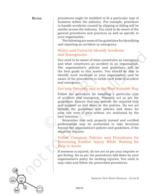 Domestic Data entry operator – class X
248
procedures might be modified to fit a particular type of
business within the industry. For example, procedure
to handle accidents caused by slipping or falling will be
similar across the industry. You need to be aware of the
general procedures and practices as well as specific to
your organisation.
The following are some of the guidelines for identifying
and reporting an accident or emergency:
Notice and Correctly Identify Accidents
and Emergencies
You need to be aware of what constitutes an emergency
and what constitutes an accident in an organisation.
The organisation’s policies and guidelines will be
the best guide in this matter. You should be able to
identify such incidents in your organization, and be
aware of the procedures to tackle each form of accident
and emergency.
Get help Promptly and in the Most Suitable Way
Follow the procedure for handling a particular type
of accident and emergency. Promptly act as per the
guidelines. Ensure that you provide the required help
and support as laid down in the policies. Do not act
outside the guidelines and policies laid down for
your role even if your actions are motivated by the
best intention.
Remember that only properly trained and certified
professionals may be authorized to take decisions
beyond the organisation’s policies and guidelines, if the
situation requires.
Follow Company Policies and Procedures for
Preventing Further Injury While Waiting for
Help to Arrive
If someone is injured, do not act as per your impulse or
gut feeling. Go as per the procedures laid down by your
organisation’s policy for tackling injuries. You need to
stay calm and follow the prescribed procedures.
noteS
2023-24
 