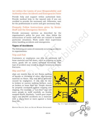 Maintain HealtHy, Safe and Secure Working environMent 249
Act within the Limits of your Responsibility and
Authority when Accidents and Emergencies Arise
Provide help and support within authorised limit.
Provide medical help to the injured only if you are
certified to provide the necessary aid. Otherwise, wait
for the professionals to arrive and give necessary help.
Promptly Follow Instructions given by Senior
Staff and the Emergency Services
Provide necessary services as described by the
organisation’s policy for your role. Also, follow the
instructions of senior staff who are trained to handle
particular situations. Work under their supervision
when handling accidents and emergencies.
Types of Accidents
The following are some of commonly occurring accidents
in organisations:
Trip and Fall
Customers or employees can trip on carelessly left
loose material and fall down, such as tripping on loose
wires, goods left on aisles, elevated threshold. This
type of accident may result in simple bruises to serious
fractures.
Slip and Fall
slips are mainly due to wet floors, spilling
of liquids or throwing of other slip-causing
material on floors. Slip and fall is generally
caused by negligence. It can also be due
to broken or uneven walking surface, such
as broken or loose floor tile. People should
be properly cautioned against tripping and
slipping. For example, a “wet floor” sign will
warn people to walk carefully on freshly
mopped floors. Similarly, “watch your steps”
signs can prevent accidents on a staircase
with a sharp bent or warn against a loose
floor tile.
Fig. 15.1: Types of accidents
2023-24
 