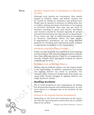 Domestic Data entry operator – class X
250
Injuries caused due to Escalators or Elevators
(or lifts)
Although such injuries are uncommon, they mainly
happen to children, ladies, and elderly. Injuries can
be caused by falling on escalators and getting hurt.
People may be injured in elevators by falling down due
to sudden, jerking movement of elevators or by tripping
on elevators’ threshold. They may also get stuck in
elevators resulting in panic and trauma. Escalators
and elevators should be checked regularly for proper
and safe functioning by the right person or department.
If you notice any sign of malfunctioning of escalators
or elevators, immediately inform the right people.
If organization’s procedures are not being followed
properly for checking and maintaining these, escalate
to appropriate authorities in the organization.
Accidents due to Falling of Goods
Goods can fall on people from shelves or wall hangings
and injure them. This typically happens if pieces of goods
have been piled improperly or kept in an inappropriate
manner. Always check that pieces of goods are placed
properly and securely.
Accidents due to Moving Objects
Moving objects, such as trolleys, can also injure people
in the organisation. In addition, improperly kept props
and lighting fixtures can result in accidents. For
example, nails coming out dangerously from props can
cause cuts. Loosely plugged in lighting fixtures can
result in electric shocks.
Handling Accidents
Try to avoid accidents in your organization by finding
out all potential hazards and eliminating them. In case
of an injury to a colleague due to an accident, do the
following.
Attend to the Injured Person Immediately
Depending on the level and seriousness of the injury,
see that the injured person receives first aid or medical
help at the earliest.
noteS
2023-24
 