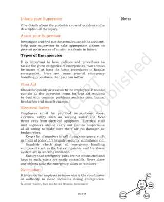 Maintain HealtHy, Safe and Secure Working environMent 251
Inform your Supervisor
Give details about the probable cause of accident and a
description of the injury.
Assist your Supervisor
Investigate and find out the actual cause of the accident.
Help your supervisor to take appropriate actions to
prevent occurrences of similar accidents in future.
Types of Emergencies
It is important to have policies and procedures to
tackle the given categories of emergencies. You should
be aware of at least the basic procedures to handle
emergencies. Here are some general emergency
handling procedures that you can follow:
First Aid
Should be quickly accesseble to the employees. It should
contain all the important items for first aid required
to deal with common problems such as cuts, burns,
headaches and muscle cramps.
Electrical Safety
Employees must be provided instructions about
electrical safety such as keeping water and food
items away from electrical equipment. Electrical staff
and engineers should carry out routine inspections
of all wiring to make sure there are no damaged or
broken wires.
Keep a list of numbers to call during emergency, such
as those of police, fire brigade, security, ambulance etc.
Regularly check that all emergency handling
equipment such as the fire extinguisher and fire alarm
system are in working condition.
Ensure that emergency exits are not obstructed and
keys to such exists are easily accessible. Never place
any objects near the emergency doors or windows
Evacuation
It is critical for employee to know who is the coordinator
or authority to make decisions during emergencies.
noteS
2023-24
 