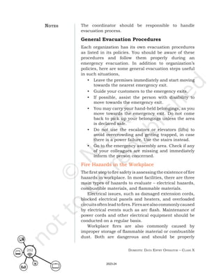 Domestic Data entry operator – class X
252
The coordinator should be responsible to handle
evacuation process.
General Evacuation Procedures
Each organization has its own evacuation procedures
as listed in its policies. You should be aware of these
procedures and follow them properly during an
emergency evacuation. In addition to organization’s
policies, here are some general evacuation steps useful
in such situations,
• Leave the premises immediately and start moving
towards the nearest emergency exit.
• Guide your customers to the emergency exits.
• If possible, assist the person with disability to
move towards the emergency exit.
• You may carry your hand-held belongings, as you
move towards the emergency exit. Do not come
back to pick up your belongings unless the area
is declared safe.
• Do not use the escalators or elevators (lifts) to
avoid overcrowding and getting trapped, in case
there is a power failure. Use the stairs instead.
• Go to the emergency assembly area. Check if any
of your colleagues are missing and immediately
inform the person concerned.
Fire Hazards in the Workplace
The first step to fire safety is assessing the existence of fire
hazards in workplace. In most facilities, there are three
main types of hazards to evaluate – electrical hazards,
combustible materials, and flammable materials.
Electrical issues, such as damaged extension cords,
blocked electrical panels and heaters, and overloaded
circuitsoftenleadtofires.Firesarealsocommonlycaused
by electrical events such as arc flash. Maintenance of
power cords and other electrical equipment should be
conducted on a regular basis.
Workplace fires are also commonly caused by
improper storage of flammable material or combustible
dust. Both are dangerous and should be properly
noteS
2023-24
 