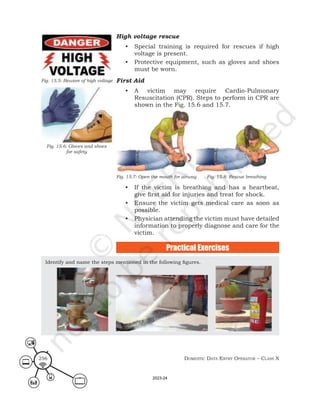 Domestic Data entry operator – class X
256
High voltage rescue
• Special training is required for rescues if high
voltage is present.
• Protective equipment, such as gloves and shoes
must be worn.
First Aid
• A victim may require Cardio-Pulmonary
Resuscitation (CPR). Steps to perform in CPR are
shown in the Fig. 15.6 and 15.7.
Fig. 15.7: Open the mouth for airway Fig. 15.8: Rescue breathing
• If the victim is breathing and has a heartbeat,
give first aid for injuries and treat for shock.
• Ensure the victim gets medical care as soon as
possible.
• Physician attending the victim must have detailed
information to properly diagnose and care for the
victim.
Fig. 15.5: Beware of high voltage
Fig. 15.6: Gloves and shoes
for safety
Identify and name the steps mentioned in the following figures.
Practical Exercises
2023-24
 