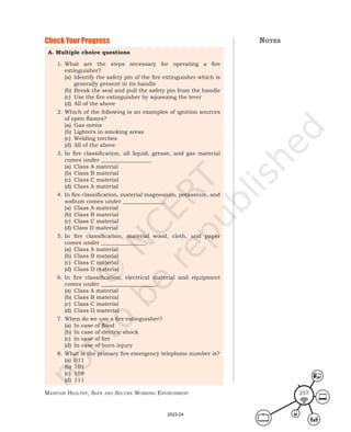 Maintain HealtHy, Safe and Secure Working environMent 257
Check Your Progress
A. Multiple choice questions
1. What are the steps necessary for operating a fire
extinguisher?
(a) Identify the safety pin of the fire extinguisher which is
generally present in its handle
(b) Break the seal and pull the safety pin from the handle
(c) Use the fire extinguisher by squeezing the lever
(d) All of the above
2. Which of the following is an examples of ignition sources
of open flames?
(a) Gas ovens
(b) Lighters in smoking areas
(c) Welding torches
(d) All of the above
3. In fire classification, all liquid, grease, and gas material
comes under __________________.
(a) Class A material
(b) Class B material
(c) Class C material
(d) Class A material
4. In fire classification, material magnesium, potassium, and
sodium comes under _______________.
(a) Class A material
(b) Class B material
(c) Class C material
(d) Class D material
5. In fire classification, material wood, cloth, and paper
comes under ________________.
(a) Class A material
(b) Class B material
(c) Class C material
(d) Class D material
6. In fire classification, electrical material and equipment
comes under ____________________.
(a) Class A material
(b) Class B material
(c) Class C material
(d) Class D material
7. When do we use a fire extinguisher?
(a) In case of flood
(b) In case of electric shock
(c) In case of fire
(d) In case of burn injury
8. What is the primary fire emergency telephone number is?
(a) 011
(b) 101
(c) 108
(d) 111
noteS
2023-24
 