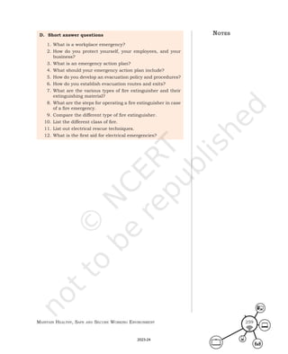 Maintain HealtHy, Safe and Secure Working environMent 259
D. Short answer questions
1. What is a workplace emergency?
2. How do you protect yourself, your employees, and your
business?
3. What is an emergency action plan?
4. What should your emergency action plan include?
5. How do you develop an evacuation policy and procedures?
6. How do you establish evacuation routes and exits?
7. What are the various types of fire extinguisher and their
extinguishing material?
8. What are the steps for operating a fire extinguisher in case
of a fire emergency.
9. Compare the different type of fire extinguisher.
10. List the different class of fire.
11. List out electrical rescue techniques.
12. What is the first aid for electrical emergencies?
noteS
2023-24
 