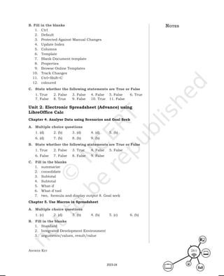 Answer Key 261
notes
B. Fill in the blanks
1. Ctrl
2. Default
3. Protected Against Manual Changes
4. Update Index
5. Columns
6. Template
7. Blank Document template
8. Properties
9. Browse Online Templates
10. Track Changes
11. Ctrl+Shift+C
12. coloured
C. State whether the following statements are True or False
1. True 2. False 3. False 4. False 5. False 6. True
7. False 8. True 9. False 10. True 11. False
Unit 2. Electronic Spreadsheet (Advance) using
LibreOffice Calc
Chapter 4. Analyse Data using Scenarios and Goal Seek
A. Multiple choice questions
1. (d) 2. (b) 3. (d) 4. (d) 5. (b)
6. (d) 7. (b) 8. (b) 9. (b)
B. State whether the following statements are True or False
1. True 2. False 3. True 4. False 5. False
6. False 7. False 8. False 9. False
C. Fill in the blanks
1. summarize
2. consolidate
3. Subtotal
4. Subtotal
5. What-if
6. What-if tool
7. two, formula and display output 8. Goal seek
Chapter 5. Use Macros in Spreadsheet
A. Multiple choice questions
1. (c) 2. (d) 3. (b) 4. (b) 5. (c) 6. (b)
B. Fill in the blanks
1. Standard
2. Integrated Development Environment
3. arguments/values, result/value
2023-24
 