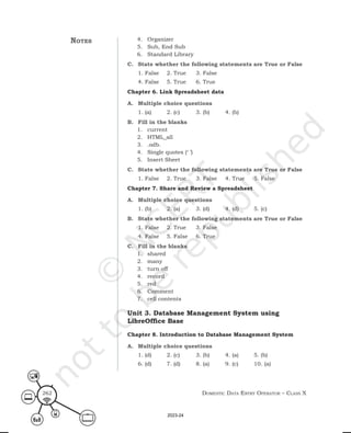 Domestic Data entry operator – class X
262
notes 4. Organizer
5. Sub, End Sub
6. Standard Library
C. State whether the following statements are True or False
1. False 2. True 3. False
4. False 5. True 6. True
Chapter 6. Link Spreadsheet data
A. Multiple choice questions
1. (a) 2. (c) 3. (b) 4. (b)
B. Fill in the blanks
1. current
2. HTML_all
3. .odb.
4. Single quotes (‘ ’)
5. Insert Sheet
C. State whether the following statements are True or False
1. False 2. True 3. False 4. True 5. False
Chapter 7. Share and Review a Spreadsheet
A. Multiple choice questions
1. (b) 2. (a) 3. (d) 4. (d) 5. (c)
B. State whether the following statements are True or False
1. False 2. True 3. False
4. False 5. False 6. True
C. Fill in the blanks
1. shared
2. many
3. turn off
4. record
5. red
6. Comment
7. cell contents
Unit 3. Database Management System using
LibreOffice Base
Chapter 8. Introduction to Database Management System
A. Multiple choice questions
1. (d) 2. (c) 3. (b) 4. (a) 5. (b)
6. (d) 7. (d) 8. (a) 9. (c) 10. (a)
2023-24
 