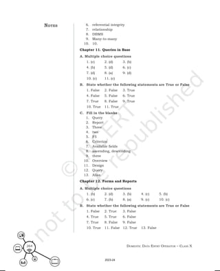 Domestic Data entry operator – class X
264
6. referential integrity
7. relationship
8. DBMS
9. Many-to-many
10. 10.
Chapter 11. Queries in Base
A. Multiple choice questions
1. (c) 2. (d) 3. (b)
4. (b) 5. (d) 6. (c)
7. (d) 8. (a) 9. (d)
10. (c) 11. (c)
B. State whether the following statements are True or False
1. False 2. False 3. True
4. False 5. False 6. True
7. True 8. False 9. True
10. True 11. True
C. Fill in the blanks
1. Query
2. Report
3. Three
4. two
5. F5
6. Criterion
7. Available fields
8. ascending, descending
9. three
10. Overview
11. Design
12. Query
13. Alias
Chapter 12. Forms and Reports
A. Multiple choice questions
1. (b) 2. (d) 3. (b) 4. (c) 5. (b)
6. (c) 7. (b) 8. (a) 9. (c) 10. (c)
B. State whether the following statements are True or False
1. False 2. True 3. False
4. True 5. True 6. False
7. True 8. False 9. False
10. True 11. False 12. True 13. False
notes
2023-24
 