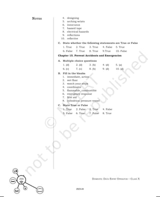 Domestic Data entry operator – class X
266
4. designing
5. arching wrists
6. innocuous
7. hazard tape
8. electrical hazards
9. reflections
10. reflective
C. State whether the following statements are True or False
1. True 2. True 3. True 4. False 5. True
6. False 7. True 8. True 9.True 10. False
Chapter 15. Prevent Accidents and Emergencies
A. Multiple choice questions
1. (d) 2. (d) 3. (b) 4. (d) 5. (a)
6. (c) 7. (c) 8. (b) 9. (d) 10. (d)
B. Fill in the blanks
1. immediate, action
2. wet floor
3. watch your steps
4. coordinator
5. flammable, combustible
6. emergency response
7. first aid
8. cylindrical pressure vessel
C. State True or False
1. True 2. False 3. True 4. False
5. False 6. True 7. False 8. True
notes
2023-24
 