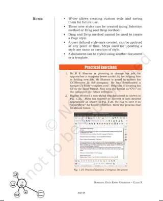 Domestic Data entry operator – class X
18
• Writer allows creating custom style and saving
them for future use.
• These new styles can be created using Selection
method or Drag and Drop method.
• Drag and Drop method cannot be used to create
a Page style.
• A user defined style once created, can be updated
at any point of time. Steps used for updating a
style are same as creation of style.
• A document can be styled using another document
or a template.
1. Mr R K Sharma is planning to change his job. He
approaches a company (www.naukri.in) for helping him
in finding new job. Mr Sharma is asked to submit his
CV/Resume in the company. He has downloaded a
sample CV from “template.com”. Help him in creating his
CV in the same format. Also save the format as “CV1” on
the computer, for future reference.
2. Raghav receives a non-styled text document as shown in
Fig. 1.25, from his teacher to convert it into desired
appearance as shown in Fig. 1.26. He has to save it as
“reportStyle” for future reference. Write the process that
he should follow.
Fig. 1.25: Practical Exercise 2 Original Document
notes
Practical Exercises
2023-24
 