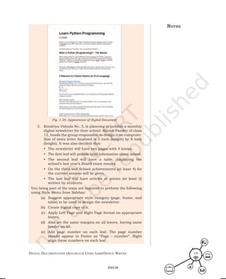 Digital Documentation (aDvanceD) using libreoffice Writer 19
3. Kendriya Vidyala No. 3, is planning to publish a monthly
digital newsletter for their school. Ravish Pandey of class
12, heads the group responsible to design it on computer.
Size of news letter finalised is 5 inch (length) by 8 inch
(height). It was also decided that:
• The newsletter will have two pages with 4 leaves.
• The first leaf will provide brief information about school.
• The second leaf will have a table, displaying the
school’s last year’s Board exam results.
• On the third leaf School achievements (at least 4) for
the current session will be given.
• The last leaf will have articles or poems (at least 2)
written by students.
You being part of the team are required to perform the following
using Style Menu from Sidebar:
(a) Suggest appropriate style category (page, frame, and
table) to be used to design the newsletter.
(b) Create digital copy of it.
(c) Apply Left Page and Right Page format on appropriate
leaves.
(d) Also set the same margins on all leaves, having same
border on all.
(e) Add page number on each leaf. The page number
should appear in Footer as “Page – number”. Right
align these numbers on each leaf.
Fig. 1.26: Appearance of Styled Document
notes
2023-24
 