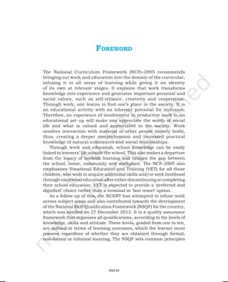 Foreword
The National Curriculum Framework (NCF)–2005 recommends
bringing out work and education into the domain of the curricular,
infusing it in all areas of learning while giving it an identity
of its own at relevant stages. It explains that work transforms
knowledge into experience and generates important personal and
social values, such as self-reliance, creativity and cooperation.
Through work, one learns to find one’s place in the society. It is
an educational activity with an inherent potential for inclusion.
Therefore, an experience of involvement in productive work in an
educational set up will make one appreciate the worth of social
life and what is valued and appreciated in the society. Work
involves interaction with material or other people (mostly both),
thus, creating a deeper comprehension and increased practical
knowledge of natural substances and social relationships.
Through work and education, school knowledge can be easily
linked to learners’ life outside the school. This also makes a departure
from the legacy of bookish learning and bridges the gap between
the school, home, community and workplace. The NCF–2005 also
emphasises Vocational Education and Training (VET) for all those
children, who wish to acquire additional skills and/or seek livelihood
through vocational education after either discontinuing or completing
their school education. VET is expected to provide a ‘preferred and
dignified’ choice rather than a terminal or ‘last resort’ option.
As a follow-up of this, the NCERT has attempted to infuse work
across subject areas and also contributed towards the development
of the National Skill Qualification Framework (NSQF) for the country,
which was notified on 27 December 2013. It is a quality assurance
framework that organises all qualifications, according to the levels of
knowledge, skills and attitude. These levels, graded from one to ten,
are defined in terms of learning outcomes, which the learner must
possess regardless of whether they are obtained through formal,
non-formal or informal learning. The NSQF sets common principles
2023-24
 