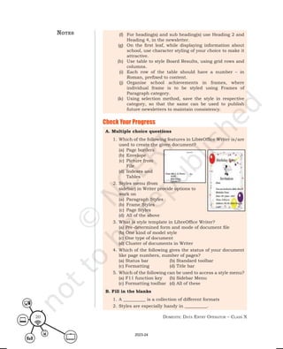 Domestic Data entry operator – class X
20
(f) For heading(s) and sub heading(s) use Heading 2 and
Heading 4, in the newsletter.
(g) On the first leaf, while displaying information about
school, use character styling of your choice to make it
attractive.
(h) Use table to style Board Results, using grid rows and
columns.
(i) Each row of the table should have a number – in
Roman, prefixed to content.
(j) Organise school achievements in frames, where
individual frame is to be styled using Frames of
Paragraph category.
(k) Using selection method, save the style in respective
category, so that the same can be used to publish
future newsletters to maintain consistency.
A. Multiple choice questions
1. Which of the following features in LibreOffice Writer is/are
used to create the given document?
(a) Page borders
(b) Envelope
(c) Picture from
File
(d) Indexes and
Tables
2. Styles menu (from
sidebar) in Writer provide options to
work on
(a) Paragraph Styles
(b) Frame Styles
(c) Page Styles
(d) All of the above
3. What is style template in LibreOffice Writer?
(a) Pre-determined form and mode of document file
(b) One kind of model style
(c) One type of document
(d) Cluster of documents in Writer
4. Which of the following gives the status of your document
like page numbers, number of pages?
(a) Status bar (b) Standard toolbar
(c) Formatting (d) Title bar
5. Which of the following can be used to access a style menu?
(a) F11 function key (b) Sidebar Menu
(c) Formatting toolbar (d) All of these
B. Fill in the blanks
1. A __________ is a collection of different formats
2. Styles are especially handy in __________.
Check Your Progress
notes
2023-24
 