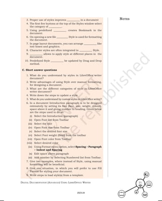 Digital Documentation (aDvanceD) using libreoffice Writer 21
3. Proper use of styles improves __________ in a document
4. The first five buttons at the top of the Styles window select
the category of __________.
5. Using predefined __________ creates Bookmark in the
document.
6. On opening a new file _________ Style is used for formatting
the document.
7. In page layout documents, you can arrange __________ like
text boxes and graphics.
8. Character styles are often integrated in __________ Style.
9. __________ allows to apply style at different places in the
document.
10. Predefined Style __________ be updated by Drag and Drop
method.
C. Short answer questions
1. What do you understand by styles in LibreOffice writer
document?
2. Write advantages of using Style over manual formatting,
for designing a document.
3. What are the different categories of style in LibreOffice
writer document?
4. Write down the steps to update a style.
5. What do you understand by custom styles in LibreOffice writer?
6. In a document Introduction paragraph is to be designed
extensively by setting its font (face, size, weight, colour),
space above it and giving number to heading. Given below
are the steps used to do so.
(i) Select the Introduction (paragraph)
(ii) Open Font list from Toolbar
(iii) Select the font
(iv) Open Font size from Toolbar
(v) Select the desired font size
(vi) Select Font weight (Bold) from the toolbar
(vii) Open Font color from Toolbar
(viii) Select desired color
(ix) Using Format menu option, select Spacing > Paragraph
> Indent and Spacing
(x) Edit space above paragraph
(xi) Add number by Selecting Numbered list from Toolbar.
7. Give two examples, where instead of Style, using manual
formatting will be beneficial.
8. Give one situation, in which you will prefer to use Fill
Format for styling your document.
9. Write steps to load style(s) from a template.
notes
2023-24
 