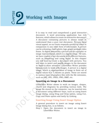 It is easy to read and comprehend a good interactive
document. A word processing application has rich
features, which allows to create an interactive document.
A document containing pictures is always easier to
understand than a pure text document. Pictures have
visual appeal, as our brain responds quickly to colors in
comparison to any other form of information. A picture
can be a drawing, chart, photo, logo, graph, or single video
frame. In digital document a picture can be a graphic or
image representation, which is a digital image. Till now,
we have created a text document with different features,
such as formatting and using styles. In this chapter
you will learn to create a document with pictures. You
will learn to insert and modify images in the document
to make it more attractive. LibreOffice Writer provides
various tools to work with images. A picture is a digital
image, which is representation of image in finite set of
digital values 0 or 1, known as pixels. These are stored
in various types of graphics files with the file extension,
such as GIF, JPG, JPEG, PNG, BMP, etc.
Inserting an Image in a Document
LibreOffice Writer allows to work on images, shapes,
charts and diagrams by providing various tools. The
image file stored on the computer, can be inserted into
a document using different ways, such as using Insert
Image dialog, using Drag and Drop option, using Cut,
Copy and Paste option and lastly by Linking.
Inserting Image Using Insert Image Option
A general procedure to insert an image using Insert
Image dialog box, is as follows.
Step 1. Open the document to insert an image in
LibreOffice Writer.
C
HAPTER
2Working with Images
2023-24
 