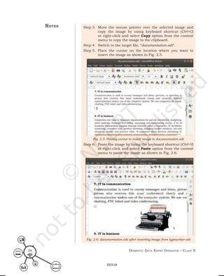 Domestic Data entry operator – class X
26
Step 3. Move the mouse pointer over the selected image and
copy the image by using keyboard shortcut (Ctrl+C)
or right-click and select Copy option from the context
menu to copy the image to the clipboard.
Step 4. Switch to the target file, “documentation.odt”.
Step 5. Place the cursor on the location where you want to
insert the image as shown in Fig. 2.5.
Step 6. Paste the image by using the keyboard shortcut (Ctrl+V)
or right-click and select Paste option from the context
menu to paste the image as shown in Fig. 2.6.
Fig. 2.5: Placing cursor to insert image in documentation.odt
Fig. 2.6: documentation.odt after inserting image from typewriter.odt
notes
2023-24
 