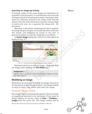 Digital Documentation (aDvanceD) using libreoffice Writer 27
Inserting an image by linking
If multiple copies of the same image are required to be
inserted in the document, it is beneficial to save the link
of image instead of inserting the image. Inserting a link,
stores its reference instead of the image itself, thereby
reduces the size of the document, because actual image
is saved only once as a separate file along with the
document.
Whenever a document containing the link is opened,
the image file gets merged, at the place(s) where reference
was stored, and displayed on screen to the user. A
general procedure to link the image file is as follows.
In Insert Image dialog box, check the Link option as
shown in Fig. 2.7
Keyboard shortcut to link an image – drag and drop
the image while holding the Ctrl+Shift keys.
Fig. 2.7: Link check box in Insert image dialog window
notes
Assignment 1
Explore how to insert an image from Writer’s Gallery or from
any other device?
Modifying an Image
Sometimes we may have to modify the image inserted in
the document to suit its requirement. The Image toolbar
is used to resize, crop, delete and rotate the image.
Using the Image toolbar
The image toolbar automatically appears when an image
is inserted or selected in the document. If you want to
keep it always on screen, click on View > Toolbars >
Image from the menu bar. The Image toolbar will be
2023-24
 