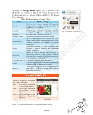 Digital Documentation (aDvanceD) using libreoffice Writer 29
Clicking on Image Filter opens up a window with
11 filters, as shown in Fig. 2.10. Table 2.2 gives the
brief description of various tools available in the Image
Filter window.
Table 2.2: Description of Image Filter
Tool Effect on Image
Invert
Inverts the colour values of coloured
image. In case image is gray-scale then its
brightness is inverted.
Smooth
Softens the contrast of image. Another
dialogue box appears to adjust parameter
Sharpen Increases the contrast of image
Remove Noise Removes single pixels from the image
Solarisation
Used in Photographs to reverse the tone.
Dark appears light and light appears dark.
Another dialogue box appears to adjust
parameter.
Aging
Simulates the effect of time on picture. On
clicking it, another dialogue box appears to
adjust parameter.
Posterise
Makes a picture appear like painting by
reducing colours in the image. Another
dialogue box appears to adjust parameter,
when this icon is clicked.
Charcoal Sketch Changes image as charcoal sketch
Relief
Adjusts light source to create shadow using
dialogue box to adjust parameter
Mosaic
Joins group of pixels into a single area of
one colour. Another dialogue box appears
to adjust parameter.
Fig. 2.10: Image Filter window
Practical Acitivity 2.3
Insert an image in a document
and rotate the image.
Step 1. Open a new document
in LibreOffice Writer.
Step 2. Go to Insert menu and
Select Image >> From
File
Step 3. Insert an image from
library as shown in
Fig. 2.11. Fig. 2.11: Image inserted in a new
document
2023-24
 