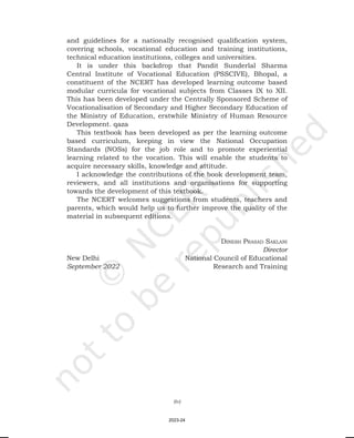 (iv)
and guidelines for a nationally recognised qualification system,
covering schools, vocational education and training institutions,
technical education institutions, colleges and universities.
It is under this backdrop that Pandit Sunderlal Sharma
Central Institute of Vocational Education (PSSCIVE), Bhopal, a
constituent of the NCERT has developed learning outcome based
modular curricula for vocational subjects from Classes IX to XII.
This has been developed under the Centrally Sponsored Scheme of
Vocationalisation of Secondary and Higher Secondary Education of
the Ministry of Education, erstwhile Ministry of Human Resource
Development. qaza
This textbook has been developed as per the learning outcome
based curriculum, keeping in view the National Occupation
Standards (NOSs) for the job role and to promote experiential
learning related to the vocation. This will enable the students to
acquire necessary skills, knowledge and attitude.
I acknowledge the contributions of the book development team,
reviewers, and all institutions and organisations for supporting
towards the development of this textbook.
The NCERT welcomes suggestions from students, teachers and
parents, which would help us to further improve the quality of the
material in subsequent editions.
Dinesh PrasaD saklani
Director
New Delhi National Council of Educational
September 2022 Research and Training
2023-24
 