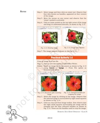 Domestic Data entry operator – class X
30
Step 4. Select image and then click on rotate tool. Observe that
four dots known as handles, appeared on four corners
of the image.
Step 5. Move the mouse on any corner and observe that the
‘rotate’ symbol is activated.
Step 6. Click on rotate symbol on the top right corner of the image
and drag it to downward direction, as shown in Fig. 2.12.
Step 7. The image rotated is shown in the Fig. 2.13.
Fig. 2.12: Rotating image Fig. 2.13: Image after rotation
notes
Practical Acitivity 2.4
Crop an image in a new file.
Step 1. Open a new document in LibreOffice Writer.
Step 2. Insert an image in the document as shown in Fig. 2.14
using Insert >> Image >> From File option as
demonstrated above.
Step 3. Select the image by clicking on the image. Observe that
the selected image is surrounded by eight small squares
as shown in Fig. 2.14.
Step 4. Click on crop tool from Image toolbar. Now observe that
the eight small squares surrounding the image will be
changed into the blue coloured handles as shown in
Fig. 2.15. These are the handles used to crop the image.
Fig. 2.15: Changed handles for
cropping the image
Fig. 2.14: Document after inserting
image
2023-24
 