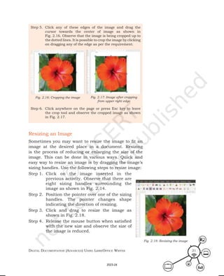 Digital Documentation (aDvanceD) using libreoffice Writer 31
Step 5. Click any of these edges of the image and drag the
cursor towards the center of image as shown in
Fig. 2.16. Observe that the image is being cropped up to
the dotted lines. It is possible to crop the image by clicking
on dragging any of the edge as per the requirement.
Step 6. Click anywhere on the page or press Esc key to leave
the crop tool and observe the cropped image as shown
in Fig. 2.17.
Fig. 2.17: Image after cropping
from upper right edge
Fig. 2.16: Cropping the image
Resizing an Image
Sometimes you may want to resize the image to fit an
image at the desired place in a document. Resizing
is the process of reducing or enlarging the size of the
image. This can be done in various ways. Quick and
easy way to resize an image is by dragging the image’s
sizing handles. Use the following steps to resize image:
Step 1. Click on the image inserted in the
previous activity. Observe that there are
eight sizing handles surrounding the
image as shown in Fig. 2.14.
Step 2. Position the pointer over one of the sizing
handles. The pointer changes shape
indicating the direction of resizing.
Step 3. Click and drag to resize the image as
shown in Fig. 2.18.
Step 4. Release the mouse button when satisfied
with the new size and observe the size of
the image is reduced.
Fig. 2.18: Resizing the image
2023-24
 
