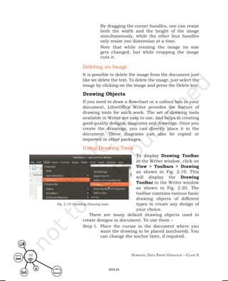 Domestic Data entry operator – class X
32
By dragging the corner handles, one can resize
both the width and the height of the image
simultaneously, while the other four handles
only resize one dimension at a time.
Note that while resizing the image its size
gets changed, but while cropping the image
cuts it.
Deleting an Image
It is possible to delete the image from the document just
like we delete the text. To delete the image, just select the
image by clicking on the image and press the Delete key.
Drawing Objects
If you need to draw a flowchart or a callout box in your
document, LibreOffice Writer provides the feature of
drawing tools for such work. The set of drawing tools
available in Writer are easy to use, and helps in creating
good quality designs, diagrams and drawings. Once you
create the drawings, you can directly place it in the
document. These diagrams can also be copied or
imported in other packages.
Using Drawing Tools
To display Drawing Toolbar
in the Writer window, click on
View > Toolbars > Drawing
as shown in Fig. 2.19. This
will display the Drawing
Toolbar in the Writer window
as shown in Fig. 2.20. The
toolbar contains various basic
drawing objects of different
types to create any design of
your choice.
There are many default drawing objects used to
create designs in document. To use them –
Step 1. Place the cursor in the document where you
want the drawing to be placed (anchored). You
can change the anchor later, if required.
Fig. 2.19: Enabling Drawing tools
2023-24
 