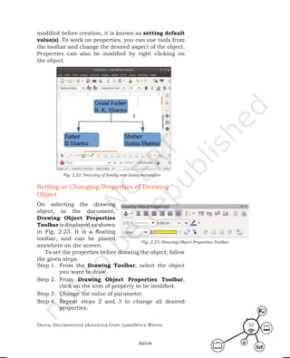 Digital Documentation (aDvanceD) using libreoffice Writer 35
Setting or Changing Properties of Drawing
Object
On selecting the drawing
object, in the document,
Drawing Object Properties
Toolbar is displayed as shown
in Fig. 2.23. It is a floating
toolbar, and can be placed
anywhere on the screen.
To set the properties before drawing the object, follow
the given steps.
Step 1. From the Drawing Toolbar, select the object
you want to draw.
Step 2. From Drawing Object Properties Toolbar,
click on the icon of property to be modified.
Step 3. Change the value of parameter.
Step 4. Repeat steps 2 and 3 to change all desired
properties.
Fig. 2.23: Drawing Object Properties Toolbar
modified before creation, it is known as setting default
value(s). To work on properties, you can use tools from
the toolbar and change the desired aspect of the object.
Properties can also be modified by right clicking on
the object.
Fig. 2.22: Drawing of family tree using rectangles
2023-24
 