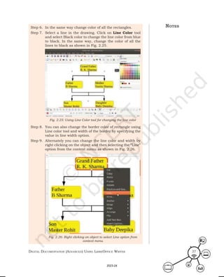 Digital Documentation (aDvanceD) using libreoffice Writer 37
Step 6. In the same way change color of all the rectangles.
Step 7. Select a line in the drawing. Click on Line Color tool
and select Black color to change the line color from blue
to black. In the same way, change the color of all the
lines to black as shown in Fig. 2.25.
Step 8. You can also change the border color of rectangle using
Line color tool and width of the border by specifying the
value in line width option.
Step 9. Alternately you can change the line color and width by
right clicking on the object and then selecting the “Line”
option from the context menu as shown in Fig. 2.26.
Fig. 2.25: Using Line Color tool for changing the line color
Fig. 2.26: Right clicking on object to select Line option from
context menu
notes
2023-24
 