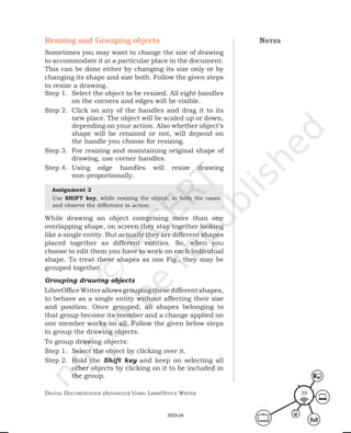 Digital Documentation (aDvanceD) using libreoffice Writer 39
Resizing and Grouping objects
Sometimes you may want to change the size of drawing
to accommodate it at a particular place in the document.
This can be done either by changing its size only or by
changing its shape and size both. Follow the given steps
to resize a drawing.
Step 1. Select the object to be resized. All eight handles
on the corners and edges will be visible.
Step 2. Click on any of the handles and drag it to its
new place. The object will be scaled up or down,
depending on your action. Also whether object’s
shape will be retained or not, will depend on
the handle you choose for resizing.
Step 3. For resizing and maintaining original shape of
drawing, use corner handles.
Step 4. Using edge handles will resize drawing
non-proportionally.
Assignment 2
Use SHIFT key, while resizing the object, in both the cases
and observe the difference in action.
While drawing an object comprising more than one
overlapping shape, on screen they stay together looking
like a single entity. But actually they are different shapes
placed together as different entities. So, when you
choose to edit them you have to work on each individual
shape. To treat these shapes as one Fig., they may be
grouped together.
Grouping drawing objects
LibreOfficeWriter allowsgrouping thesedifferentshapes,
to behave as a single entity without affecting their size
and position. Once grouped, all shapes belonging to
that group become its member and a change applied on
one member works on all. Follow the given below steps
to group the drawing objects.
To group drawing objects:
Step 1. Select the object by clicking over it.
Step 2. Hold the Shift key and keep on selecting all
other objects by clicking on it to be included in
the group.
notes
2023-24
 
