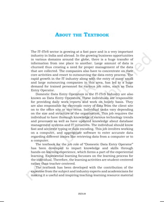 aBout the textBook
The IT–ITeS sector is growing at a fast pace and is a very important
industry in India and abroad. In the growing business opportunities
in various domains around the globe, there is a huge transfer of
information from one place to another. Large amount of data is
churned thus creating a need for proper management of the data
that are collected. The companies also have to concentrate on their
core activities and resort to outsourcing the data entry process. The
rapid growth in the IT industry along with the entry of many small
and large outsourcing companies in this area, has led to a huge
demand for trained personnel for various job roles, such as Data
Entry Operator.
Domestic Data Entry Operators in the IT-ITeS Industry are also
known as Data Entry Operators. These individuals are responsible
for providing daily work reports and work on hourly basis. They
are also responsible for electronic entry of data from the client site
on to the office site or vice-versa. Individual tasks vary depending
on the size and structure of the organisation. This job requires the
individual to have thorough knowledge of various technology trends
and processes as well as have updated knowledge about database
management systems and IT initiatives. The individual should know
fast and accurate typing or data encoding. This job involves working
on a computer, and appropriate software to enter accurate data
regarding different issues like retrieving data from a computer or to
a computer.
The textbook for the job role of “Domestic Data Entry Operator”
has been developed to impart knowledge and skills through
hands-on learning experience, which forms a part of the experiential
learning. Experiential learning focusses on the learning process for
the individual. Therefore, the learning activities are student-centered
rather than teacher-centered.
The textbook has been developed with the contribution of the
expertise from the subject and industry experts and academicians for
making it a useful and inspiring teaching-learning resource material
2023-24
 